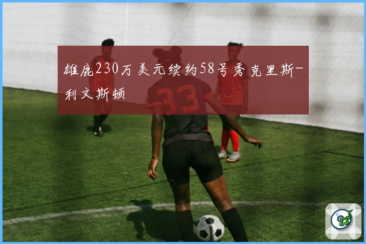 雄鹿230万美元续约58号秀克里斯-利文斯顿