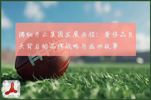 揭秘开云集团发展历程：奢侈品巨头背后的品牌战略与成功故事