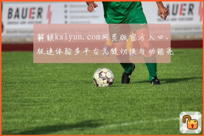 解锁kaiyun.com网页版官方入口，极速体验多平台无缝切换与功能亮点解析
