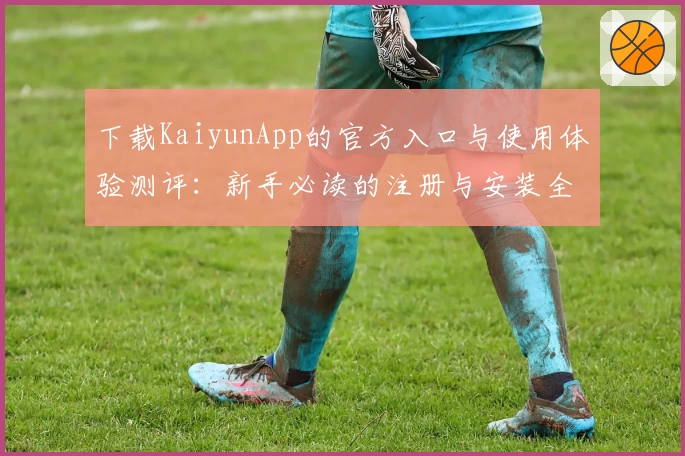下载KaiyunApp的官方入口与使用体验测评：新手必读的注册与安装全攻略