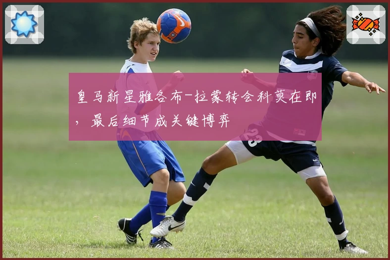 皇马新星雅各布-拉蒙转会科莫在即,最后细节成关键博弈