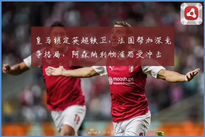 皇马锁定英超铁卫，法国帮加深竞争格局，阿森纳利物浦恐受冲击