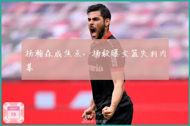 杨瀚森成焦点，杨毅曝女篮失利内幕