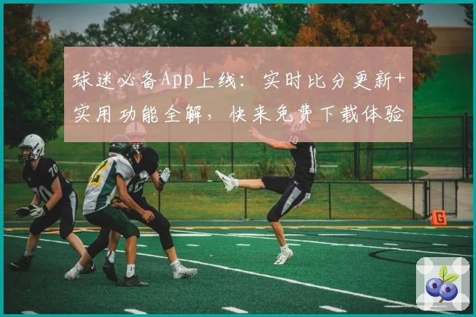球迷必备App上线：实时比分更新+实用功能全解，快来免费下载体验