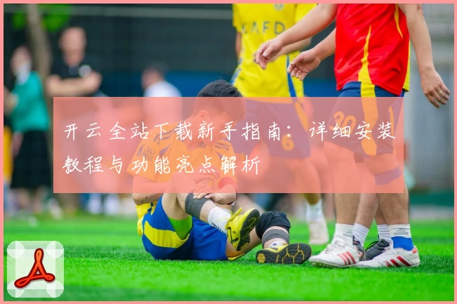 开云全站下载新手指南：详细安装教程与功能亮点解析