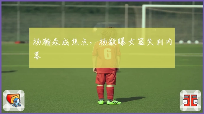 杨瀚森成焦点,杨毅曝女篮失利内幕
