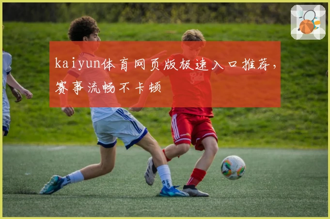 kaiyun体育网页版极速入口推荐,赛事流畅不卡顿
