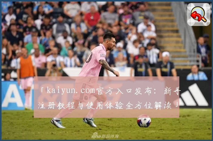 「kaiyun.com官方入口发布：新手注册教程与使用体验全方位解读」