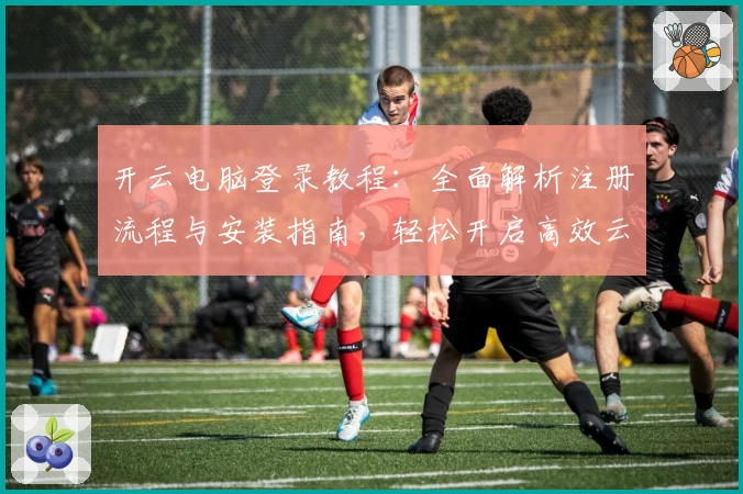开云电脑登录教程：全面解析注册流程与安装指南，轻松开启高效云端办公体验