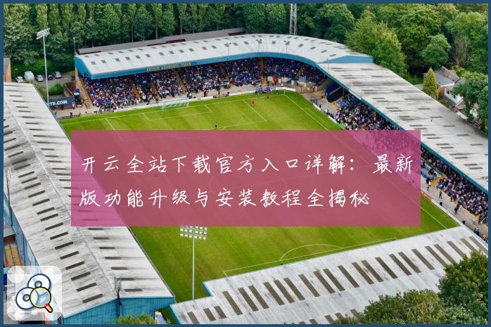 开云全站下载官方入口详解：最新版功能升级与安装教程全揭秘