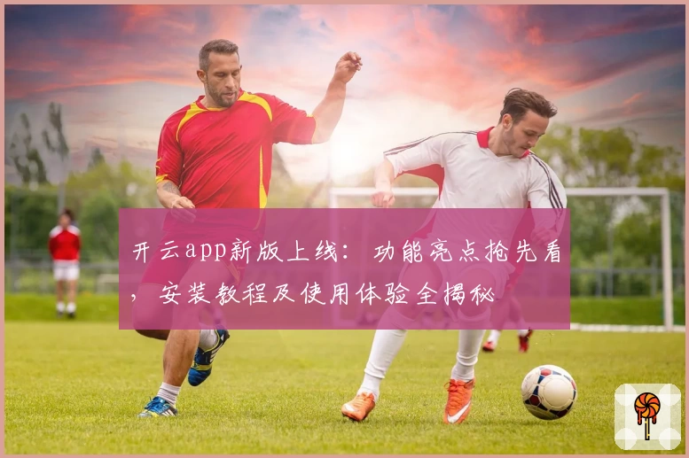 开云app新版上线：功能亮点抢先看，安装教程及使用体验全揭秘