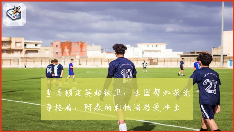 皇马锁定英超铁卫，法国帮加深竞争格局，阿森纳利物浦恐受冲击