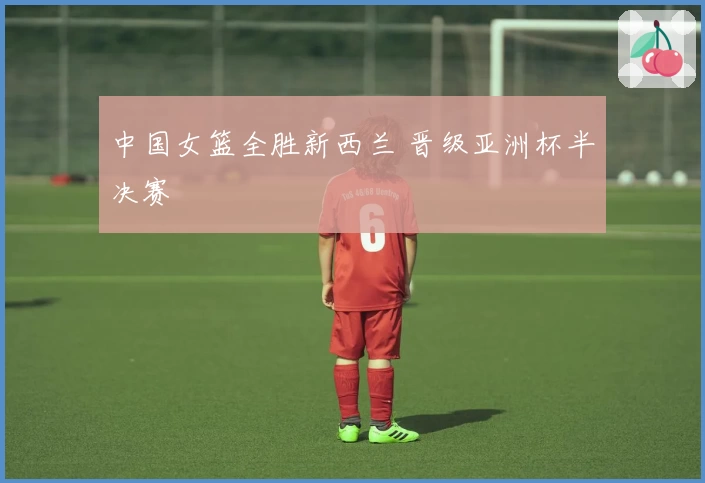 中国女篮全胜新西兰 晋级亚洲杯半决赛
