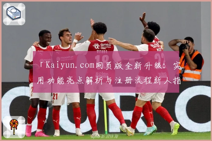 「Kaiyun.com网页版全新升级：实用功能亮点解析与注册流程新人指南」