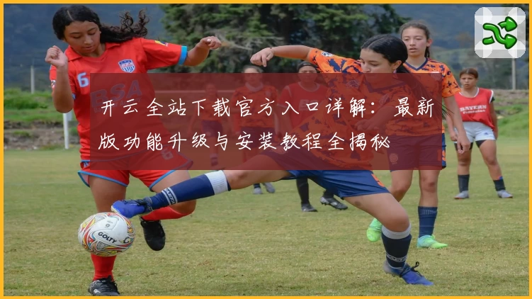 开云全站下载官方入口详解：最新版功能升级与安装教程全揭秘