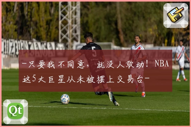 -只要我不同意,就没人敢动!NBA这5大巨星从未被摆上交易台-