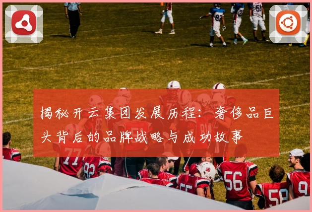 揭秘开云集团发展历程：奢侈品巨头背后的品牌战略与成功故事